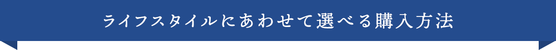 ライフスタイルにあわせて選べる購入方法