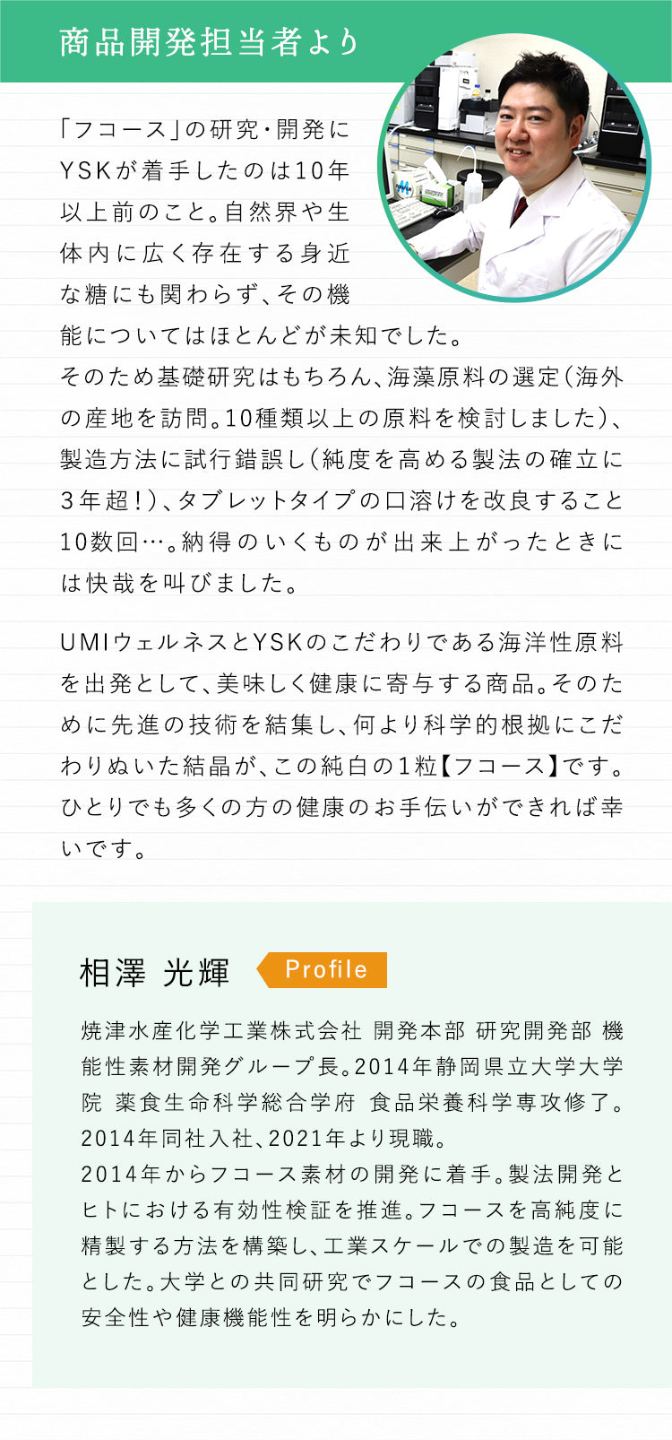 商品開発担当者より 「フコース」の研究・開発にYSKが着手したのは10年以上前のこと。自然界や生体内に広く存在する身近な糖にも関わらず、その機能についてはほとんどが未知でした。そのため基礎研究はもちろん、海藻原料の選定（海外の産地を訪問。10種類以上の原料を検討しました）、製造方法に試行錯誤し（純度を高める製法の確立に３年超！）、タブレットタイプの口溶けを改良すること10数回…。納得のいくものが出来上がったときには快哉を叫びました。UMIウェルネスとYSKのこだわりである海洋性原料を出発として、美味しく健康に寄与する商品。そのために先進の技術を結集し、何より科学的根拠にこだわりぬいた結晶が、この純白の１粒【フコース】です。ひとりでも多くの方の健康のお手伝いができれば幸いです。Profile 相澤 光輝 焼津水産化学工業株式会社 開発本部 研究開発部 機能性素材開発グループ長。2014年静岡県立大学大学院薬食生命科学総合学府 食品栄養科学専攻修了。2014年同社入社、2021年より現職。2014年からフコース素材の開発に着手。製法開発とヒトにおける有効性検証を推進。フコースを高純度に精製する方法を構築し、工業スケールでの製造を可能とした。大学との共同研究でフコースの食品としての安全性や健康機能性を明らかにした。