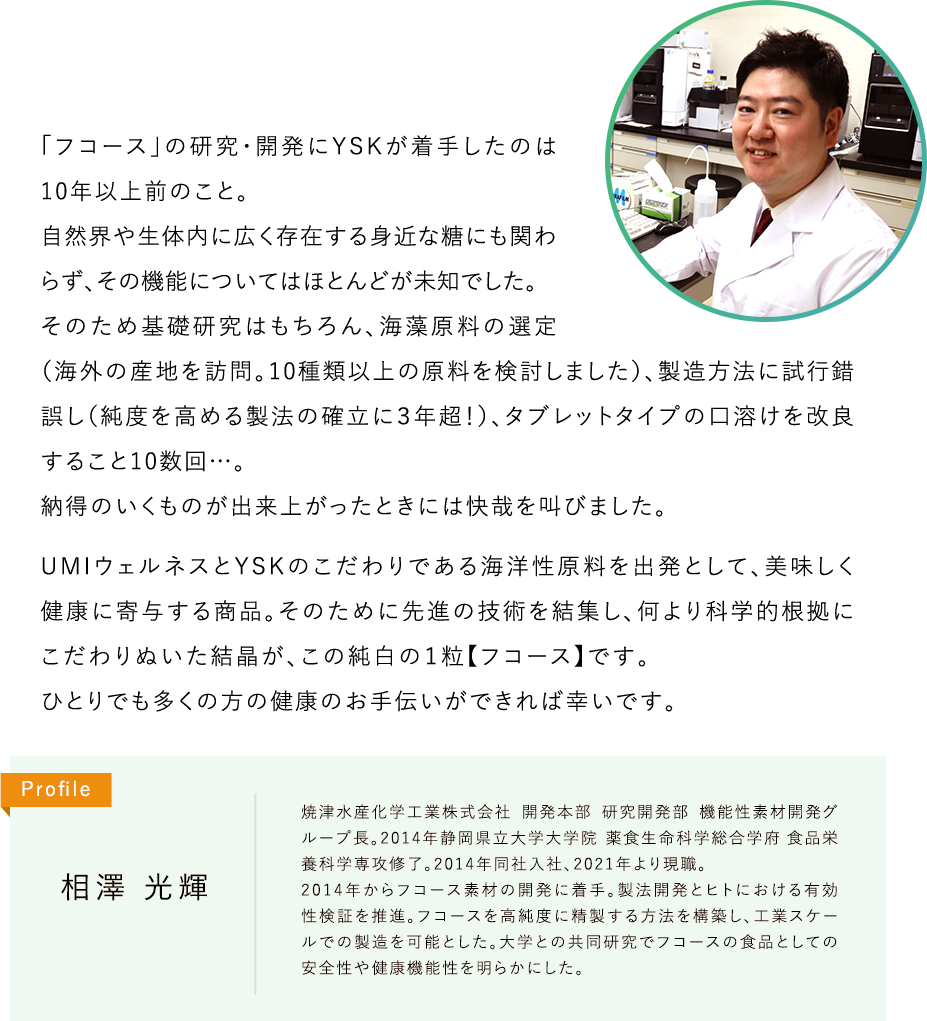 「フコース」の研究・開発にYSKが着手したのは10年以上前のこと。自然界や生体内に広く存在する身近な糖にも関わらず、その機能についてはほとんどが未知でした。そのため基礎研究はもちろん、海藻原料の選定（海外の産地を訪問。10種類以上の原料を検討しました）、製造方法に試行錯誤し（純度を高める製法の確立に３年超！）、タブレットタイプの口溶けを改良すること10数回…。納得のいくものが出来上がったときには快哉を叫びました。UMIウェルネスとYSKのこだわりである海洋性原料を出発として、美味しく健康に寄与する商品。そのために先進の技術を結集し、何より科学的根拠にこだわりぬいた結晶が、この純白の１粒【フコース】です。ひとりでも多くの方の健康のお手伝いができれば幸いです。Profile 相澤 光輝 焼津水産化学工業株式会社 開発本部 研究開発部 機能性素材開発グループ長。2014年静岡県立大学大学院薬食生命科学総合学府 食品栄養科学専攻修了。2014年同社入社、2021年より現職。2014年からフコース素材の開発に着手。製法開発とヒトにおける有効性検証を推進。フコースを高純度に精製する方法を構築し、工業スケールでの製造を可能とした。大学との共同研究でフコースの食品としての安全性や健康機能性を明らかにした。